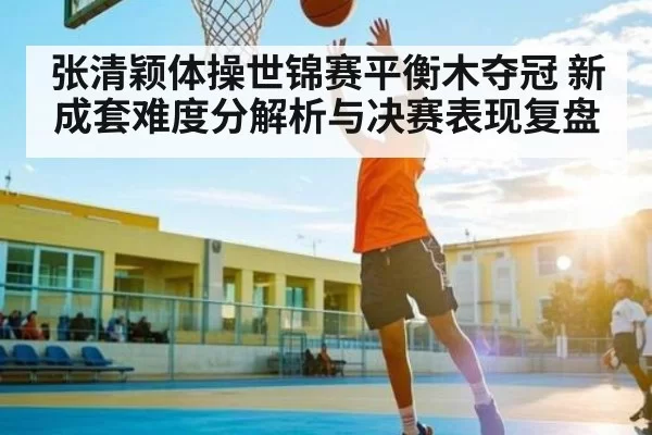 张清颖体操世锦赛平衡木夺冠 新成套难度分解析与决赛表现复盘